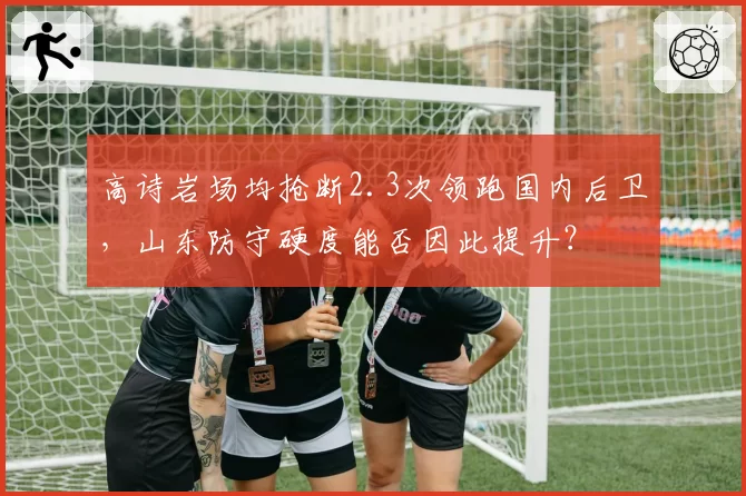 高诗岩场均抢断2.3次领跑国内后卫,山东防守硬度能否因此提升?