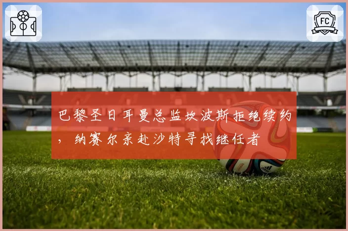 巴黎圣日耳曼总监坎波斯拒绝续约，纳赛尔亲赴沙特寻找继任者