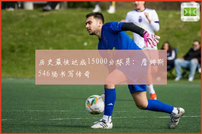 历史最快达成15000分球员：詹姆斯546场书写传奇