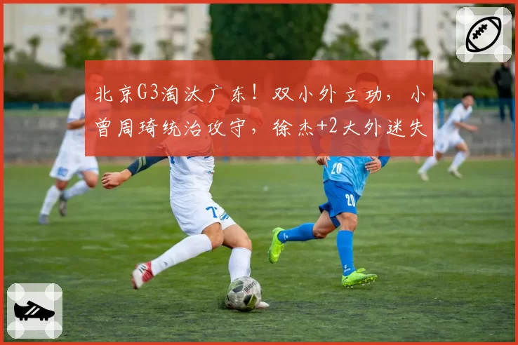 北京G3淘汰广东！双小外立功，小曾周琦统治攻守，徐杰+2大外迷失