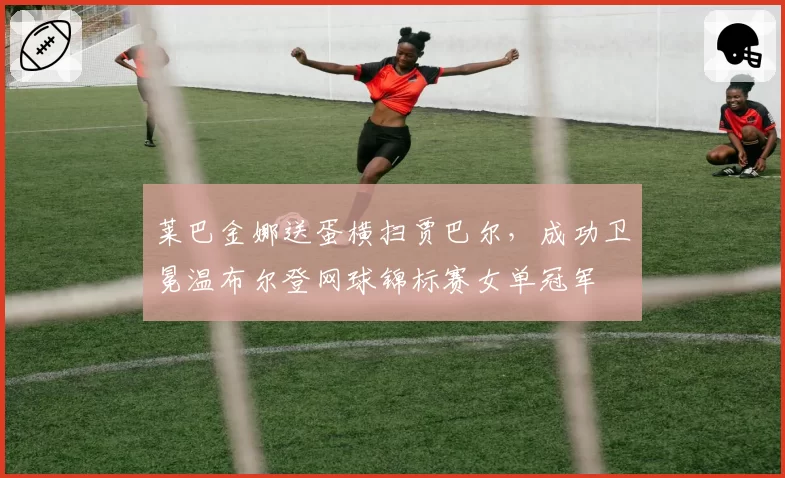 莱巴金娜送蛋横扫贾巴尔,成功卫冕温布尔登网球锦标赛女单冠军