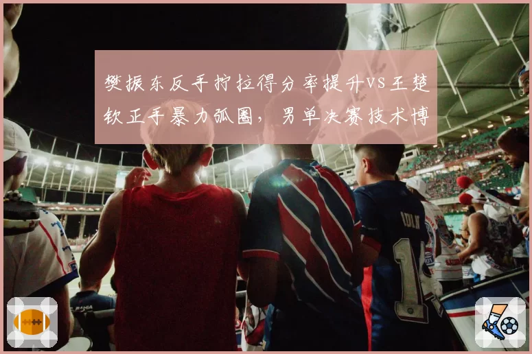 樊振东反手拧拉得分率提升vs王楚钦正手暴力弧圈，男单决赛技术博弈白热化