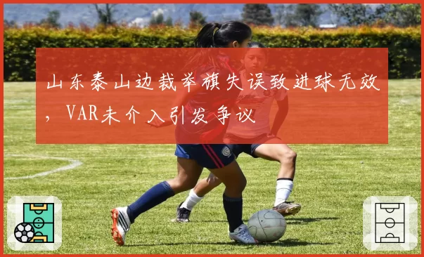山东泰山边裁举旗失误致进球无效,VAR未介入引发争议