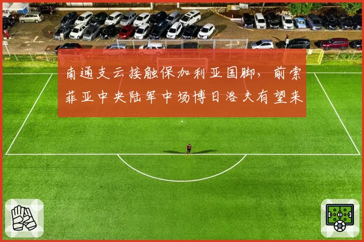 南通支云接触保加利亚国脚，前索菲亚中央陆军中场博日洛夫有望来华