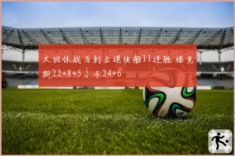 文班休战马刺击退快船11连胜 福克斯22+8+5小卡24+6