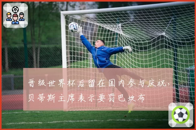 晋级世界杯后留在国内参与庆祝，贝蒂斯主席表示要罚巴坎布