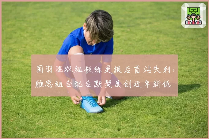 国羽混双组教练更换后首站失利，雅思组合配合默契度创近年新低